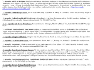 11 September A Walk in My Shoes: Army Spouse and Kansas State University Instructor Sandy Risberg contributed to the documentary, A
Walk In My Shoes: Military Life, that tells the story of military life from seven different perspectives. The show premieres on Wednesday,
September 11th at 1:30pm at Forum Hall at the K-State Student Union. The program for the premiere is an hour long and it is free to the
public. Attached please find a flyer about the event and here is a link with a trailer from the documentary: http://www.coe.k-
state.edu/about/military/militarylife.html
11 September USO No Dough Dinner: will be at USO DFAC Bldg 7856 Drum St, Ft Riley on Custer Hill. Dinner will be starting at 5pm till
6:30pm.
13 September Pay Day Scramble Golf: Check in starts 11am: Lunch 1130-1pm, Shotgun starts 1pm. Cost $25 per player Mulligans 4 for
$10 includes drinks and raffle. For more information call 785-784-6000. See Flyer
13 &14 September C.L. Hoover Opera House: Annie performance at 7:30pm, Adult $17, Military $15, Student (18 & under) $10 See flyer
below.
13 & 20 Sept Ft Riley Flag Football Team Tryouts: Looking for a team to get involved with, try out for the Fort Riley Flag Football Team.
Tryouts are being held on Sept. 13 & 20th at 6pm at SACCO Softball Complex. Tryouts are open to active duty soldiers only and the team
will be traveling to McConnell AFB in November to play. For more information call, 785-239-2813.
14 September Enterprise Fall Festival: Enterprise City Park, Enterprise, KS. Parade @ 10am, events being at 11am-11pm. See flyer below.
15 September C.L. Hoover Opera House: Annie performance at 2pm, Adult $17, Military $15, Student (18 & under) $10 See flyer below.
15 September Family Bingo: Rally Point Bingo starts at 2pm Doors open at 12:30pm. Adults $10/Children $5 Bring the Family to play
Bingo and win cool prizes. For more information call 785-784-5434.
15 September Geary County Historical Museum: Fall Fair & Ice Cream Social Event, 10am- 530 N. Adams, Junction City, KS We will have
Munson Angus Farm's homemade ice cream to be enjoyed with pies, cookies, cakes and brownies made by some of Junction City's best
bakers! In the auditorium you can sit and enjoy your refreshments while listening to music. Venture outdoors for more musical
entertainment, crafts, home grown produce, antiques, collectibles and flea market items available in booths on the museum grounds.
17 September Flint Hills Discovery Center Preschoolers in the Flint Hills (ages 4-5): They offer Military discounts-315 South 3rd
Street,
Manhattan, KS ph 785-587-2726. See Flyer Below
18 September Hispanic Heritage Month Observance: 1145am-1pm @ Riley’s Conference Center Bldg 446 Seitz Dr. Food sampling will be
provided. This event is FREE and open to the public.
 