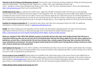 Welcome to the 2013 Kansas City Renaissance Festival! Come and be a part of this long-standing tradition by visiting the Festival grounds
with your whole family - even bring your pet! August 31st - October 14th • Open Weekends and Labor Day
10am - 7pm Rain or Shine Open Columbus Day, October 14th • 10am - 5pm For more information please click on the following link
http://www.kcrenfest.com/ tickets can be purchased at ITR.
HASFR Apple Pie Pre-sales are underway for another year. Apple Day will fall on Saturday October 5th this year, so start planning
now. Pre-sales will be accepted this year from August 15 thru September 27th. Pre ordering your famous Libby Custer Apple Pie has been
a tradition for many years to ensure you are able to reserve your delicious Apple Pie. Pre orders this year are $11.00 thru September 27,
tax included. By pre-ordering your pie not only are you reserving your pie you will also not have to stand in line on Apple Day as we will
have a separate table for you to pick up your pie if you had not already done so. Pies at apple day will be $13.00 frozen and $14.00 baked.
Deadline for ordering is September 27. If ordering by mail, please mail order form and payment before the 24th. For additional
information, or forms, email your request to applepiepresale@hotmail.com
HASFR- We will be making pies from September 29 thru October 4th. Information regarding details on location and volunteering
opportunities will be put out soon on their facebook page. So be on the lookout for details. Facebook page site:
https://www.facebook.com/?ref=logo#!/fortrileyhistory?fref=pb&hc_location=profile_browser
Mark your calendars!!! FALL APPLE DAY FESTIVAL is going to be October 5th from 9am-3pm at the Artillery Parade Field. We have so
much great stuff for you this year we can't fit it all in one Facebook post!! We have the famous Apple Pies for sale, there is going to be a
petting zoo, carnival rides, a mechanical bull. We also have Humvee rides, a blanks weapon firing range. Not to mention food and live
music and historical reenactments. You have to bring the whole family for this HUGE event!! Parking will be at Riley's Conference Center
with a Trolly to shuttle you to the parade field
IACH Updates: Flu Vaccines- Vaccines will be available at the Fall Festival and other venues, but the numbers maybe limited due to budget
cuts. Other ways to get vaccines for family members-they can get vaccinated at other appointments (like a routine checkup, etc) so they do
not need to make an appointment specifically for it.
Are you ready for some football??? Limited tickets now available for KC Chiefs home games at the Leisure Travel Center, Bldg 6918 (co-
located with Arts & Crafts and the USO). The Dallas Cowboys game is sold but tickets still left for the remainder of the season. Check out
their schedule at www.kcchiefs.com or give us a call at 785-239-5614/4415 for further information. Kansas State University football
game tickets are also available. Unfortunately tickets sold out for their first game & against UMASS. Prices vary.
Ft Riley Marina will be closing for the season Oct 15th!
 
