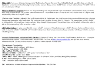 Ft Riley MP’s If you were victimized from personal Theft in either Warner/Person or Forsyth Neighborhoods and didn’t file a report the Ft
Riley Police have confiscated unclaimed property from the suspects. Please contact the MP station for more information at 785-239-6767 so
you can claim your belongs.
Ft Riley HOUSE Watch program: there are two programs to help with neighbor watch if you need to leave for extend times from your home
while living on post: (1) you can go to the MP station and fill out a request for the MP’s to drive by and check on the house or (2) go to your
neighborhood office and complete a form.
“Use Your Head Campaign Program”: New program starting up on 3 September. The program recognizes those children they find following
the rules and obeying the safety guidelines. The positive approach to doing the right thing for children. This is a program to which the MP
or Military Police officers will give children who are doing the right things on post! They will give them a ticket which will be red in color to
take to their neighborhood office to receive a prize.
MP’s/Military Police: are going around post to ensure vehicle’s are secure. If they find unsecure vehicle’s they are placing a white courtesy
cards in or on the vehicles windshields to let them know they found their vehicle unsecured. Please remember to lock your vehicles and keep
valuables put away.
Volunteer Opportunity for Fall Carnival Oct 3-6 & Oct 10-13: Sign up to help MWR. Location is Rally Point Field, Forsyth Area. Looking for
volunteers during 2 shifts. Please contact Brad Carlton at 785-239-6398 or brad.carlton@us.army.mil. See flyer and more detailed
information below. This is a great opportunity for Soldiers to work towards their MOVSM.
Other Volunteer Opportunities:
7 Sep - Triathlon - Splash and Dash - MWR Sports
21-22 Sep - Tough Mudder in KC - BOSS
5 Oct - Fall Fest - MWR Special Events
3-6 Oct and 10-13 Oct - Fall Carnival - MWR Special Events Attached flyer
Entire Month of Oct - Zombie Toxin - BOSS
1-2 Nov - BBQ 4 Troops - MWR Special Events Need about 60 volunteers for this event POC Becky Willis 239-4593
29 Nov - Holiday Tree Lighting - MWR Special Events
7 Dec - Christkindl - MWR Special Events
POC: Brad Carlton, DFMWR Recreation Programmer785-239-6398 / cell 375-3085
 