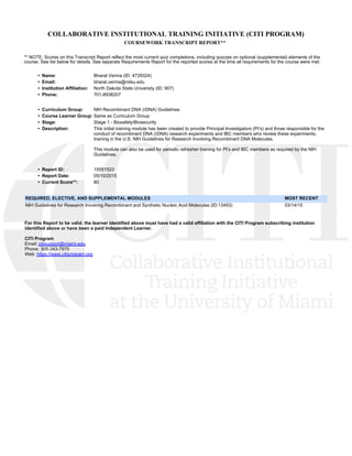 COLLABORATIVE INSTITUTIONAL TRAINING INITIATIVE (CITI PROGRAM)
COURSEWORK TRANSCRIPT REPORT**
** NOTE: Scores on this Transcript Report reflect the most current quiz completions, including quizzes on optional (supplemental) elements of the
course. See list below for details. See separate Requirements Report for the reported scores at the time all requirements for the course were met. 
•  Name: Bharat Verma (ID: 4729324)
•  Email: bharat.verma@ndsu.edu
•  Institution Affiliation: North Dakota State University (ID: 907)
•  Phone: 701-8938207
•  Curriculum Group: NIH Recombinant DNA (rDNA) Guidelines
•  Course Learner Group: Same as Curriculum Group
•  Stage: Stage 1 - Biosafety/Biosecurity
•  Description: This initial training module has been created to provide Principal Investigators (PI’s) and those responsible for the
conduct of recombinant DNA (rDNA) research experiments and IBC members who review these experiments,
training in the U.S. NIH Guidelines for Research Involving Recombinant DNA Molecules.
This module can also be used for periodic refresher training for PI’s and IBC members as required by the NIH
Guidelines. 
•  Report ID: 15551523
•  Report Date: 05/10/2015
•  Current Score**: 80
REQUIRED, ELECTIVE, AND SUPPLEMENTAL MODULES  MOST RECENT
NIH Guidelines for Research Involving Recombinant and Synthetic Nucleic Acid Molecules (ID:13493) 03/14/15 
For this Report to be valid, the learner identified above must have had a valid affiliation with the CITI Program subscribing institution
identified above or have been a paid Independent Learner. 
CITI Program
Email: citisupport@miami.edu
Phone: 305-243-7970
Web: https://www.citiprogram.org
 