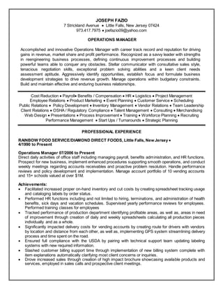 Resume
JOSEPH FAZIO
7 Strickland Avenue  Little Falls, New Jersey 07424
973.417.7975  joefazio09@yahoo.com
OPERATIONS MANAGER
Accomplished and innovative Operations Manager with career track record and reputation for driving
gains in revenue, market share and profit performance. Recognized as a savvy leader with strengths
in reengineering business processes, defining continuous improvement processes and building
powerful teams able to conquer any obstacles. Stellar communicator with consultative sales style,
tenacious negotiation skills, exceptional problem solving abilities and a keen client needs
assessment aptitude. Aggressively identify opportunities, establish focus and formulate business
development strategies to drive revenue growth. Manage operations within budgetary constraints.
Build and maintain effective and enduring business relationships.
Cost Reduction  Payroll Benefits / Compensation  HR  Logistics  Project Management
Employee Relations  Product Marketing  Event Planning  Customer Service  Scheduling
Public Relations  Policy Development  Inventory Management  Vendor Relations  Team Leadership
Client Relations  OSHA / Regulatory Compliance  Talent Management  Consulting  Merchandising
Web Design  Presentations  Process Improvement  Training  Workforce Planning  Recruiting
Performance Management  Start Ups / Turnarounds  Strategic Planning
PROFESSIONAL EXPERIENCE
RAINBOW FOOD SERVICE/DIAMOND DIRECT FOODS, Little Falls, New Jersey 
4/1990 to Present
Operations Manager 07/2006 to Present
Direct daily activities of office staff including managing payroll, benefits administration, and HR functions.
Prospect for new business, implement enhanced procedures supporting smooth operations, and conduct
weekly meetings regarding accounts receivables and proactive problem resolution. Handle performance
reviews and policy development and implementation. Manage account portfolio of 10 vending accounts
and 15+ schools valued at over $1M.
Achievements:
 Facilitated increased proper on-hand inventory and cut costs by creating spreadsheet tracking usage
and cataloging labels by order status.
 Performed HR functions including and not limited to hiring, terminations, and administration of health
benefits, sick days and vacation schedules. Supervised yearly performance reviews for employees.
Performed training classes for employees
 Tracked performance of production department identifying profitable areas, as well as, areas in need
of improvement through creation of daily and weekly spreadsheets calculating all production pieces
individually and as a whole.
 Significantly impacted delivery costs for vending accounts by creating route for drivers with vendors
by location and distance from each other, as well as, implementing GPS system streamlining delivery
process and time spent on the road.
 Ensured full compliance with the USDA by pairing with technical support team updating labeling
systems with new required information.
 Slashed customer billing support time through implementation of new billing system complete with
item explanations automatically clarifying most client concerns or inquiries.
 Drove increased sales through creation of high impact brochure showcasing available products and
services, employed in sales calls and prospective client meetings.
 