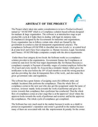 ABSTRACT OF THE PROJECT
The Project which taken into under consideration is to test a Product(software)
named as “AVACOM” which is a Compliance solution based software designed
for medium & large organization. The software is at introduction stage as per
productlife cycle & it helps them in dealing with legal & statutory rules
(Compliances) designed by the Government for industries and organizations.
Every organization has to follows certain rules which are framed by the
government to conduct a clear & transparent organizational practice. The
compliances Software (AVACOM) is classified into two Levels i.e. at central level
& at state level and it have four categories i.e. Human resource, Legal, Secretarial,
and Finance. AVACOM helps companies comply with the above requirements.
Under these four category & two levels the Software works as a compliance
solution provider to the organizations. Government frames the Compliances at
central & state level for the four major departments like for Human Resourcea
compliance example is Payment of monthly wages of contractemployee before the
10 of each and every month. So Avacom has a reminder feature which gives the
notification to the user before the 10th of each month to avoid the wrong practices
and also providing the clear & transparent flow of the work , and also under the
given government rules and regulations.
The software has a great feature of assigning users (for different entity and
multiple locations) that performs the compliances. Then the whole flow of
compliance comes to the next user who also got the assignment under the name of
reviewer, reviewer mainly looks towards the work of performer and gives his
review towards that compliance that a performer has conducted. Then the whole
flow of compliance comes at a last stage that is at the approver’s level where the
approver looks towards the work of performer and reviewer and he/she approves
the compliances. The whole cycle of compliance get completed.
The Software has very much need in the market because it works as a shield to
protect an organization’s reputation and owner’s goodwill in the market because
many of them are associated with risk like imprisonment & penalty for the owner.
 
