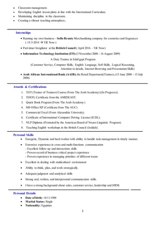 2
 Classroom management.
 Developing English lesson plans in line with the International Curriculum.
 Maintaining discipline in the classroom.
 Creating a vibrant teaching atmosphere.
‫ـــــــــــــــــــــــــــــــــــــــــــــــــــــــــــــــــــــــــــــــــــــــــــــــــــــــــــــــــــــــــــــ‬‫ــــــــــــــــــــــــــــــــــــــــــــــــــــــــــــــــــــــــــــــــــــــــــــــــ‬
Internships
 Running my own business - Sofia Beauty Merchandising company for cosmetics and fragrances
( 15-3-2014  Till Now )
 Part timer Invigilator at the British Council ( April 2016 – Till Now)
 Information Technology Institution (ITI) (3 November 2008 - 16 August 2009)
A Data Trainee in EduEgypt Program
(Customer Service, Computer Skills, English Language, Soft Skills, Logical Reasoning,
Attention to details, Internet Browsing and Presentation Skills)
 Arab African International Bank (AAIB),the Retail Department(Trainee),(13 June 2008 - 13 July
2008)
‫ـــــــــــــــــــــــــــــــــــــــــــــــــــــــــــــــــــــــــــــــــــــــــــــــــــــــــــــــــــــــــــــ‬‫ــــــــــــــــــــــــــــــــــــــــــــــــــــــــــــــــــــــــــــــــــــــــــــــــ‬
Awards & Certifications
1. TOT (Trainer of Trainers) Course (From The Arab Academy) ((In Progress)).
2. TOEFL Certificate from the AMIDEAST.
3. Quick Book Program (From The Arab Academy )
4. MS Office/XP (Certificate from The AUC)
5. Commercial Excel (From Alexandria University).
6. Certificate of International Computer Driving License (ICDL).
7. NLP Diploma (Promoted by the American Board of Neuro-Linguistic Program).
8. Teaching English workshops in the British Council (Jeddah).
‫ـــــــــــــــــــــــــــــــــــــــــــــــــــــــــــــــــــــــــــــــــــــــــــــــــــــــــــــــــــــــــــــ‬‫ــــــــــــــــــــــــــــــــــــــــــــــــــــــــــــــــــــــــــــــــــــــــ‬
Personal Skills
 Energetic, Dynamic and hard worker with ability to handle task management in timely manner.
 Extensive experience in cross and multi-functions communication
- Excellent follow-up and interactions skills
- Proven record of business critical project experience
- Proven experience in managing priorities of different teams
 Excellent in dealing with multicultural environment
 Ability to think, plan, and work strategically.
 Adequate judgment and analytical skills
 Strong oral, written, and interpersonal communication skills.
 I have a strong background about sales, customer service, leadership and HRM.
‫ـــــــــــــــــــــــــــــــــــــــــــــــــــــــــــــــــــــــــــــــــــــــــــــــــــــــــــــــــــــــــــــ‬‫ـــــــــــــــــــــــــــــــــــــــــــــــــــــــــــ‬‫ــــــ‬ ‫ــــــــــــــــ‬
Personal Details
 Date ofbirth: 14/11/1988
 Marital Status: Single
 Nationality: Egyptian
 
