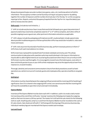 Front Desk Procedures
11
Alwaysbe preparedtogive accurate numbers(occupancy,sales, etc.) andknow where tofindthis
information.The occupancynumberscanbe found byrunningan occupancyreportor byadding
togetherthe numberof stayoversandthe numberof arrivalsdue infor the day.To runthe occupancy
reportgo to Run, Reports,andselectOccupancySnapshotfromthe TopTen list.Inputthe date(s) you
wishto reviewandclicksubmit.
Shiftemails:(include butnotlimitedto…)
1st
shift:toinclude anybusiness-hoursissuesthatneedtobe followedupon;gueststayextensionsif
paymentand/orkeysneed tobe completed;tasksfor2nd
or 3rd
shifttocomplete;alertothershiftsof
possible ongoingissuesorguestcare;otherpertinentinformationandactionsasapplicable.
2nd
shift:always includeHousekeepingconfirmations(on/off, viaphone/text);include special notes
aboutpossible troublesome guestsorfollow-upthatothershiftsmayneedtobe includedin; note room
movesandreason.
3rd
shift:note anyerrorsfoundand/orfixedforbusinessday; performnecessaryactionsorinform1st
shiftof any multi-partreservations orno-shows.
Shiftemailshave replacedthe standardhotel frontdesknotebookcommonlyused.Thisallows
communicationtotake place withcoworkerswhomayneedtobe keptin the loopon informationor
may be able to addenlightenmenttoanissue beingdiscussedevenwhenthey’re notcurrentlyonshift.
Shiftemailsmustbe readthoroughly.Itisencouragedtoresearchanyinformationgiven,evenwhenit
doesnotdirectlypertaintoyouor your shiftsothat employeesmayseize the opportunitytolearnfrom,
improve on,oravoidmistakes.
Thorough,detailed,andconsistentcommunicationiskeytofrontdesk procedures aswell ashotel
operationsasa whole toensure all involved,guestsand employees alike, operatesmoothlyonanygiven
day.
ShiftRelief:
Informationmustbe sharedbetweenthe outgoingshiftpersonnelandthe incomingshiftof anythingof
significance.Evenif itissharedinthe outgoingshift’semail,one cannotassume thatthe incomingshift
will have the availabilitytoopentheiremail andreaditimmediately.
ExpressMarket:
Inventoryof the ExpressMarketmustbe done eachshift.Inaddition,auditistocreate a dailymaster
listinventoryatthe endof theirshiftanda ‘closing’inventorythe followingmorningbythe outgoing
auditso that one listcoversa 24 hour period. The masterlistisleftwiththe sale sheetsforthe following
clerkon audit. Anythingsold,comp’d,orusedfromthe ExpressMarketmustbe recordedonthe cash or
CC salessheets. Sale sheetsare leftwith1st
shiftalongwiththe droplogof the previousbusinessday.
Individual inventorylogsare insertedwiththe Expressmarketcashenvelope.
Lost and Found:
 