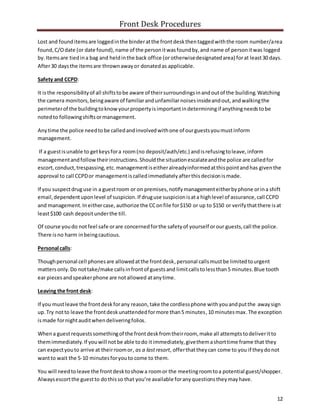 Front Desk Procedures
12
Lost and founditemsare loggedinthe binderatthe frontdeskthentaggedwiththe room number/area
found,C/Odate (or date found),name of the personitwasfoundby,and name of personitwas logged
by.Itemsare tiedina bag and heldinthe back office (or otherwisedesignatedarea) forat least30 days.
After30 daysthe itemsare thrownawayor donatedas applicable.
Safety and CCPD:
It isthe responsibilityof all shiftstobe aware of theirsurroundingsinandoutof the building.Watching
the camera monitors,beingaware of familiarandunfamiliarnoisesinsideandout,andwalkingthe
perimeterof the buildingtoknowyourpropertyisimportantindeterminingif anythingneedstobe
notedto followingshiftsormanagement.
Anytime the police needtobe calledandinvolvedwithone of ourguestsyoumustinform
management.
If a guestisunable to getkeysfora room(no deposit/auth/etc.) andisrefusingtoleave,inform
managementandfollowtheirinstructions.Shouldthe situationescalateandthe police are calledfor
escort,conduct,trespassing,etc.managementiseitheralreadyinformedatthispointandhas giventhe
approval to call CCPDor managementiscalledimmediatelyafterthisdecisionismade.
If you suspectdruguse in a guestroom or on premises,notifymanagementeitherbyphone orina shift
email,dependentuponlevel of suspicion.If druguse suspicionisata highlevel of assurance,call CCPD
and management.Ineithercase, authorize the CConfile for$150 or up to $150 or verifythatthere isat
least$100 cash depositunderthe till.
Of course youdo notfeel safe orare concernedforthe safetyof yourself orour guests,call the police.
There isno harm inbeingcautious.
Personal calls:
Thoughpersonal cell phonesare allowedatthe frontdesk,personal callsmustbe limitedtourgent
mattersonly.Do nottake/make callsinfrontof guestsand limitcallstolessthan5 minutes.Blue tooth
ear piecesandspeakerphone are notallowed atanytime.
Leaving the front desk:
If you mustleave the frontdeskforany reason,take the cordlessphone withyouandputthe away sign
up.Try notto leave the frontdeskunattendedformore than5 minutes,10 minutesmax.The exception
ismade fornightauditwhendeliveringfolios.
Whena guestrequestssomethingof the frontdeskfromtheirroom, make all attemptstodeliveritto
themimmediately.If youwill notbe able todo itimmediately,givethemashorttime frame that they
can expectyouto arrive at theirroomor, as a lastresort, offerthattheycan come to you if theydonot
wantto wait the 5-10 minutesforyouto come to them.
You will needtoleave the frontdesktoshow a roomor the meetingroomtoa potential guest/shopper.
Alwaysescortthe guestto dothisso that you’re available foranyquestionstheymayhave.
 