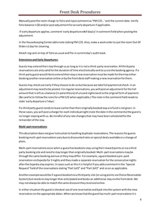 Front Desk Procedures
6
Manuallypostthe room charge to folioandinputcommentas‘PMC/O…’and the current date.Verify
foliobalance is$0 and/or postadjustmentforanearlydeparture if applicable.
If earlydeparture applies,comment‘earlydeparturex#of day(s)’incommentfieldwhenpostingthe
adjustment.
In the HousekeepingCenteraddanote statingPM C/O.Also,make a workorderto put the room Out Of
Orderx1 day for cleaning.
Attach regcard ontop of folioasusual andfile incurrentday’sauditstack.
Extensionsand Early Departures:
Guestsmay extendtheirstaythroughusas longas itis nota third-partyreservation.Allthirdparty
reservationsare onlyvalidforthe durationof time electronicallysenttousvia the bookingagency.If a
third-partyguestwouldliketoextendtheirstaya new reservationmustbe made forthembyeither
bookinganotherreservationonline orbythe frontdeskstaff makinga new reservationforthem.
Guestsmay checkout earlyif theychoose todo so but because we take full paymentatcheck-inan
adjustmentmayneedtobe posted.Forregularreservations,youwill postanadjustmentforthe full
amountthat isleftas a balance [inparenthesis] of unusednightsbacktothe original formof payment.
(Be careful to followthe rulesforaPMC/O whenapplicable.) The note inthe commentfieldneedsto
state ‘earlydeparture x?days’.
If a thirdparty guestneedstoleave earlierthantheiroriginallybookedstayarefundisnotgiven.In
these cases,youwill postacharge for eachindividualnight(note the date inthe comments) the guestis
no longerstayingwithus. Be mindful of anyrate changesthat may have beenscheduledforthe
remainderof the stay.
Multi-partreservations:
Thisdescriptiondoesnotgive instructiontohandlingduplicate reservations. The reasonsforguests
bookingmulti-partreservationsvarydue todiscountedratesorspecial dealsavailableora change of
plans.
Multi-partreservationsoccurwhena guesthasbookeda stay usingtheirrewardpointsorviaa third
party bookingsite andneedtostaylongerthanoriginallybooked.Multi-partreservationsmaybe
throughthe same bookingavenue ortheymaydiffer.Forexample,aguestbookedapre-paid
reservationviaExpediafor3 nightsandtheymade a separate reservationforthe consecutivenights
afterthe Expediastayexpires.Incasessuchas thisitis helpful if youaddacommentinthe ‘Special
Request’fieldof the reservationsstating“Part1of2” and“Part 2of2” and soon as applicable.
Anotherexamplewouldbe if aguestbookedviaathirdparty site (orusingpointsviaChoice Reservation
System) butneedstostaylongerthananticipatedandbooksan additional stayviathe frontdesk.We
may notalwaysbe able to match the same discounttheyreceivedonline.
In eithersituationthe guestischecked-outof one reservationandbackintothe systemwiththe new
reservationonthe appropriate dates.Whenwe know thatthe guesthasmulti-partreservationsitis
 