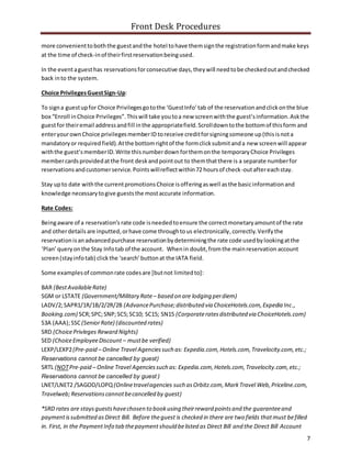 Front Desk Procedures
7
more convenienttoboththe guestandthe hotel tohave themsignthe registrationformandmake keys
at the time of check-inof theirfirstreservationbeingused.
In the eventaguesthas reservationsforconsecutive days,theywill needtobe checkedoutandchecked
back into the system.
Choice PrivilegesGuestSign-Up:
To signa guestupfor Choice Privilegesgotothe ‘GuestInfo’tab of the reservationandclickonthe blue
box “Enroll inChoice Privileges”.Thiswill take youtoa new screenwiththe guest’sinformation.Askthe
guestfor theiremail addressandfill inthe appropriatefield.Scrolldowntothe bottomof thisform and
enteryourownChoice privilegesmemberID toreceive creditforsigningsomeone up(thisisnota
mandatoryor requiredfield).Atthe bottomrightof the formclicksubmitanda new screenwill appear
withthe guest’smemberID.Write thisnumberdownforthemonthe temporaryChoice Privileges
membercardsprovidedatthe front deskandpointout to themthatthere is a separate numberfor
reservationsandcustomerservice.Pointswillreflectwithin72 hoursof check-outaftereachstay.
Stay upto date withthe currentpromotionsChoice isofferingaswell asthe basicinformationand
knowledge necessarytogive gueststhe mostaccurate information.
Rate Codes:
Beingaware of a reservation’s rate code isneededtoensure the correctmonetaryamountof the rate
and otherdetails are inputted,orhave come throughtous electronically, correctly. Verifythe
reservationisanadvancedpurchase reservationbydeterminingthe rate code usedbylookingatthe
‘Plan’queryonthe Stay Infotab of the account. Whenin doubt,fromthe mainreservation account
screen(stayinfotab) clickthe ‘search’buttonat the IATA field.
Some examplesof commonrate codesare [butnot limitedto]:
BAR (BestAvailableRate)
SGM or LSTATE (Government/Military Rate– based on are lodging perdiem)
LADV/2;SAPR1/1R/1B/2/2R/2B (AdvancePurchase;distributed via ChoiceHotels.com,Expedia Inc.,
Booking.com) SCR;SPC;SNP;SC5;SC10; SC15; SN15 (Corporateratesdistributed via ChoiceHotels.com)
S3A (AAA);SSC(SeniorRate) (discounted rates)
SRD (ChoicePrivleges Reward Nights)
SED (ChoiceEmployeeDiscount – mustbe verified)
LEXP/LEXP2(Pre-paid – Online Travel Agenciessuch as: Expedia.com,Hotels.com,Travelocity.com,etc.;
Reservations cannot be cancelled by guest)
SRTL (NOTPre-paid – Online Travel Agenciessuch as: Expedia.com,Hotels.com,Travelocity.com,etc.;
Reservations cannot be cancelled by guest )
LNET/LNET2 /SAGOD/LOPQ(Onlinetravelagencies such asOrbitz.com,MarkTravel Web,Priceline.com,
Travelweb;Reservationscannotbecancelled by guest)
*SRD rates are staysguestshavechosen to bookusing theirreward pointsand the guaranteeand
paymentissubmitted asDirect Bill. Before theguest is checked in there are two fields thatmust befilled
in. First, in the PaymentInfo tab thepayment should belisted as Direct Bill and the Direct Bill Account
 