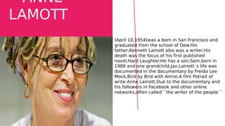 ANNE
LAMOTT
(April 10,1954)was a born in San Francisco and
graduated from the school of Dew.His
father,Kenneth Lamott also was a writer.His
death was the focus of his first published
novel,Hard Laughter.He has a son,Sam,born in
1989 and one grandchild,Jax.Lamott´s life was
documented in the documentary by Freida Lee
Mock,Bird by Bird with Annie.A film Potrait of
write Anne Lamott.Due to the documentary and
his followers in Facebook and other online
networks,often called``the writer of the people´´
 