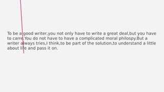 Phrase:
To be a good writer,you not only have to write a great deal,but you have
to carre.You do not have to have a complicated moral philospy.But a
writer always tries,I think,to be part of the solution,to understand a little
about life and pass it on.
 