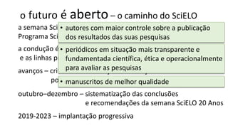 o futuro é aberto– o caminho do SciELO
a semana SciELO 20 Anos é o fórum que marca o avanço do
Programa SciELO para o modus operandi da ciência aberta
a condução é orientada pelos princípios do Programa SciELO
e as linhas prioritárias de ação 2019-23
outubro–dezembro – sistematização das conclusões
e recomendações da semana SciELO 20 Anos
avanços – critérios de indexação das coleções nacionais
políticas editoriais dos periódicos
2019-2023 – implantação progressiva
• autores com maior controle sobre a publicação
dos resultados das suas pesquisas
• periódicos em situação mais transparente e
fundamentada científica, ética e operacionalmente
para avaliar as pesquisas
• manuscritos de melhor qualidade
 