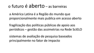 o futuro é aberto– as barreiras
a América Latina é a Região do mundo que
proporcionalmente mais publica em acesso aberto
fragilização das políticas públicas de apoio aos
periódicos – gestão das assimetrias na Rede SciELO
sistemas de avaliação de pesquisa baseados
principalmente no fator de impacto
 