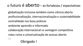 o futuro é aberto– as fortalezas / expectativas
globalização inclusiva também como ciência aberta
centralidade nas boas práticas
ambiente aprendiz e informado
colaboração internacional vs vantagem competitiva
profissionalização, internacionalização e sustentabilidade
....
Obrigado !
rotas rumo a universalização do acesso aberto
 
