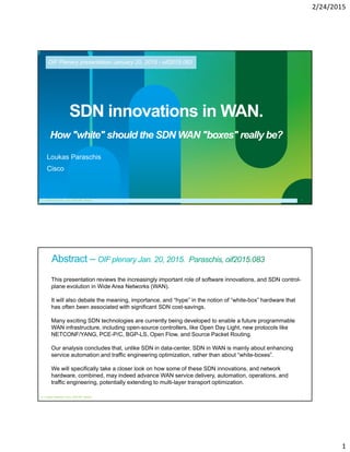 2/24/2015
1
© 2011 Cisco and/or its affiliates. All rights reserved. Cisco Confidential 1Cisco Confidential© 2011 Cisco and/or its affiliates. All rights reserved. 1
SDN innovations in WAN.
How "white" should the SDN WAN "boxes" really be?
Loukas Paraschis
Cisco
OIF Plenary presentation January 20, 2015 - oif2015.083
© Loukas Paraschis, cisco, 2015 OIF plenary
© 2011 Cisco and/or its affiliates. All rights reserved. Cisco Confidential 2
This presentation reviews the increasingly important role of software innovations, and SDN control-
plane evolution in Wide Area Networks (WAN).
It will also debate the meaning, importance, and “hype” in the notion of “white-box” hardware that
has often been associated with significant SDN cost-savings.
Many exciting SDN technologies are currently being developed to enable a future programmable
WAN infrastructure, including open-source controllers, like Open Day Light, new protocols like
NETCONF/YANG, PCE-P/C, BGP-LS, Open Flow, and Source Packet Routing.
Our analysis concludes that, unlike SDN in data-center, SDN in WAN is mainly about enhancing
service automation and traffic engineering optimization, rather than about “white-boxes”.
We will specifically take a closer look on how some of these SDN innovations, and network
hardware, combined, may indeed advance WAN service delivery, automation, operations, and
traffic engineering, potentially extending to multi-layer transport optimization.
© Loukas Paraschis, cisco, 2015 OIF plenary
 