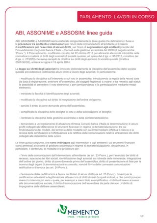 ABI, ASSONIME e ASSOSIM: linee guida
ABI, ASSONIME e ASSOSIM hanno elaborato congiuntamente le linee guida che definiscono i flussi e
le procedure tra emittenti e intermediari per l’invio delle comunicazioni all’emittente e il rilascio
di certificazioni per l’esercizio di alcuni diritti, per l’invio di segnalazioni agli emittenti previste dal
Provvedimento congiunto Banca d’Italia – Consob sulla gestione accentrata del 2008 (di seguito anche
“Provv.”). Il Provvedimento, modificato con atto del 22 ottobre 2013 per allinearlo alle novità introdotte nella
normativa in materia di diritti degli azionisti di società quotate, ad opera del d.lgs. n. 91/2012, correttivo del
d.lgs. n. 27/2010 che aveva recepito la direttiva sui diritti degli azionisti di società quotate (direttiva
2007/36/CE), entrerà in vigore il 15 aprile 2014.
La legge sui diritti degli azionisti ha innovato profondamente la disciplina dell'assemblea delle società
quotate prevedendo o codificando alcuni diritti a favore degli azionisti; in particolare ha:
- modificato la disciplina sull'intervento e sul voto in assemblea, introducendo la regola della record date
(la data di registrazione, anteriore all'assemblea, dei soggetti legittimati a votare) e ha rimesso agli statuti
la possibilità di prevedere il voto elettronico o per corrispondenza e la partecipazione mediante mezzi
elettronici;
- introdotto la facoltà di identificazione degli azionisti;
- modificato la disciplina sul diritto di integrazione dell'ordine del giorno;
- sancito il diritto di porre domande prima dell'assemblea;
- semplificato la disciplina delle deleghe di voto e della sollecitazione di deleghe;
- riordinato la disciplina della gestione accentrata e della dematerializzazione;
- demandato a un regolamento di attuazione d'intesa Consob-Banca d'Italia la determinazione di alcuni
profili collegati alla detenzione di strumenti finanziari in regime di dematerializzazione, tra cui
l'individuazione dei modelli, dei termini e delle modalità con cui l'intermediario effettua il rilascio e la
revoca delle certificazioni e l'effettuazione e la rettifica delle comunicazioni relative all'esercizio dei diritti
collegati alla detenzione delle azioni.
Le linee guida congiunte, che sono indirizzate agli intermediari e agli emittenti i cui strumenti finanziari
siano ammessi al sistema di gestione accentrata in regime di dematerializzazione, disciplinano, in
particolare, il contenuto, le modalità e le procedure per:
- l’invio delle comunicazioni dall’intermediario all’emittente (ex art. 23 Provv.), per l’esercizio dei diritti di
recesso, ispezione dei libri sociali, identificazione degli azionisti su richiesta delle minoranze, integrazione
dell’ordine del giorno, diritto di porre domande prima dell’assemblea, diritto di presentazione di liste per la
nomina degli organi di amministrazione e controllo, nonché l’invio delle connesse comunicazioni
rettificative e di revoca (ex art. 24 Provv.);
- l’emissione delle certificazioni a favore dei titolari di alcuni diritti (ex art. 25 Provv.), ovvero per le
certificazioni attestanti la legittimazione all’esercizio di diritti diversi da quelli indicati, e che quindi possono
avere il contenuto più vario - quale, per esempio a mero titolo esemplificativo - il diritto di avere accesso
alla documentazione sociale, il diritto di convocazione dell’assemblea da parte dei soci , il diritto di
impugnativa delle delibere assembleari;
PARLAMENTO: LAVORI IN CORSO
1/2
 