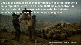 Unos años después de la independencia y el establecimiento
de la republica, el Perú en el año 1840 iba a encontrar un
recurso natural que lo ayudaría a un establecimiento
económico y una hegemonía en el país, el guano.

Mariano de Rivero y Ustáriz

1841-1849

 