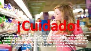 ¡Cuidado!

La etiqueta de “orgánico” se ha convertido en una fórmula mágica que
nos hace sentirnos bien al tiempo que gastamos dinero extra para
obtener un bienestar prometido , sin embargo grandes corporaciones,
llenan los alimentos de aditivos, conservadores y demás “químicos”
que contaminan la salud de los consumidores.

 