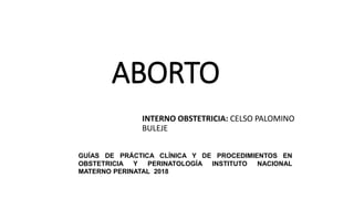 ABORTO
INTERNO OBSTETRICIA: CELSO PALOMINO
BULEJE
GUÍAS DE PRÁCTICA CLÍNICA Y DE PROCEDIMIENTOS EN
OBSTETRICIA Y PERINATOLOGÍA INSTITUTO NACIONAL
MATERNO PERINATAL 2018
 