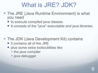What is JRE? JDK?
 The JRE (Java Runtime Environment) is what
 you need
  to execute compiled java classes.
  It consists of the "java" executable and java libraries.


 The JDK (Java Development Kit) contains
  it contains all of the JRE
  plus some extra tools/utilities like
    the java compiler
    java debugger


                                                         9
 