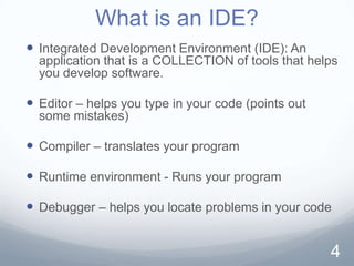 What is an IDE?
 Integrated Development Environment (IDE): An
  application that is a COLLECTION of tools that helps
  you develop software.

 Editor – helps you type in your code (points out
  some mistakes)

 Compiler – translates your program

 Runtime environment - Runs your program

 Debugger – helps you locate problems in your code


                                                     4
 