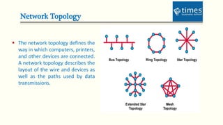 Network Topology
 The network topology defines the
way in which computers, printers,
and other devices are connected.
A network topology describes the
layout of the wire and devices as
well as the paths used by data
transmissions.
 