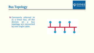 Bus Topology
Commonly referred to
as a linear bus, all the
devices on a bus
topology are connected
by one single cable.
 
