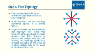 Star & Tree Topology
 The star topology is the most
commonly used architecture in
Ethernet LANs.
 When installed, the star topology
resembles spokes in a bicycle
wheel.
 Larger networks use the extended
star topology also called tree
topology. When used with network
devices that filter frames or
packets, like bridges, switches, and
routers, this topology significantly
reduces the traffic on the wires by
sending packets only to the wires
of the destination host.
 