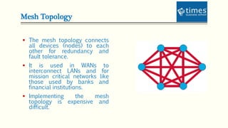 Mesh Topology
 The mesh topology connects
all devices (nodes) to each
other for redundancy and
fault tolerance.
 It is used in WANs to
interconnect LANs and for
mission critical networks like
those used by banks and
financial institutions.
 Implementing the mesh
topology is expensive and
difficult.
 