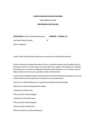 COLEGIO NACIONAL NICOLAS ESGUERRA

                                       “EDIFICAMOS FUTURO”

                                     MOVIMIENTO POR TECLADO




ESTUDIANTES: Cristian David Sanchez Suarez.           CÓDIGOS: 36CURSO: 906

Jose Daniel Suarez Vasquez.                      37

John A. Caraballo.




1 Abre la base de datos Clases.accdb que se encuentra en la carpeta Mis ejercicios.



Vamos a relacionar las tablas Alumnado y Cursos. La relación existente entre las tablas Cursos y
Alumnado es de Uno a Varios ya que un curso tendrá varios registros relacionados en la tabla de
Alumnado pero un alumno de la tabla Alumnado sólo podrá pertenecer a un curso por lo que la
tabla principal será la de Cursos y la tabla asociada la de Alumnado.

 Como no hemos definido ninguna relación todavía la ventana Relaciones está vacía, para crear la
relación primero tenemos que tener las tablas en la ventana Relaciones:

2 Haz clic en el botón Relaciones en la pestaña Herramientas de base de datos.

Aparecerá el cuadro de diálogo Mostrar tablas.

3 Selecciona la tabla Cursos.

4 Haz clic sobre el botón Agregar.

5 Selecciona la tabla Alumnado.

6 Haz clic sobre el botón Agregar.

7 Haz clic sobre el botón Cerrar.

Ahora has vuelto a la ventana Relaciones.
 