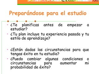 Preparándose para el estudio
• ¿Te planificas antes de empezar a
estudiar?
• ¿Tu plan incluye tu experiencia pasada y tu
estilo de aprendizaje?
• ¿Están dadas las circunstancias para que
tengas éxito en tu estudio?
• ¿Puedo cambiar algunas condiciones o
circunstancias para aumentar mi
probabilidad de éxito?
 
