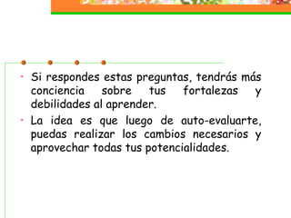 • Si respondes estas preguntas, tendrás más
conciencia sobre tus fortalezas y
debilidades al aprender.
• La idea es que luego de auto-evaluarte,
puedas realizar los cambios necesarios y
aprovechar todas tus potencialidades.
 