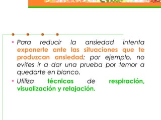• Para reducir la ansiedad intenta
exponerte ante las situaciones que te
produzcan ansiedad: por ejemplo, no
evites ir a dar una prueba por temor a
quedarte en blanco.
• Utiliza técnicas de respiración,
visualización y relajación.
 