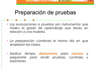 Preparación de pruebas
• Las evaluaciones o pruebas son instrumentos que
miden el grado de aprendizaje que tienes en
relación a una materia.
• La preparación comienza el mismo día en que
empiezan las clases.
• Dedica tiempo diariamente para repasar y
prepararte para rendir pruebas, controles y
exámenes.
 