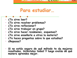 Para estudiar…
• ¿Te sirve leer?
• ¿Te sirve resolver problemas?
• ¿Te sirve reflexionar?
• ¿Te sirve trabajar en grupo?
• ¿Te sirve hacer resúmenes, esquemas?
• ¿Te sirve enseñarle a otros la materia?
• ¿Te haces preguntas sobre lo que estudias?
• ¿Repasas?
• Si no estás seguro de qué método te da mejores
resultados, ¡inténtalos todos! Y luego evalúa de qué
manera aprendes mejor.
 