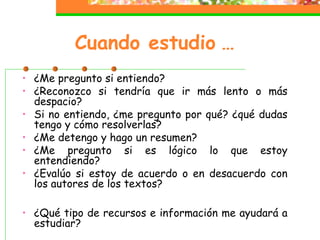 Cuando estudio …
• ¿Me pregunto si entiendo?
• ¿Reconozco si tendría que ir más lento o más
despacio?
• Si no entiendo, ¿me pregunto por qué? ¿qué dudas
tengo y cómo resolverlas?
• ¿Me detengo y hago un resumen?
• ¿Me pregunto si es lógico lo que estoy
entendiendo?
• ¿Evalúo si estoy de acuerdo o en desacuerdo con
los autores de los textos?
• ¿Qué tipo de recursos e información me ayudará a
estudiar?
 