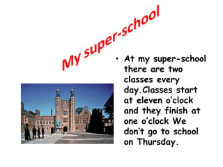 My super-school At my super-schoolthere are twoclasseseveryday.Classesstartat eleven o’clock and theyfinishat oneo’clockWedon’tgotoschoolonThursday. 