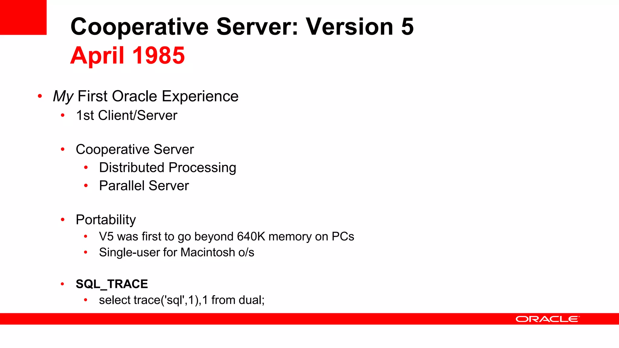 Cooperative Server: Version 5 April 1985 • My First Oracle Experience • 1st Client/Server • Cooperative Server • Distributed Processing • Parallel Server • Portability • V5 was first to go beyond 640K memory on PCs • Single-user for Macintosh o/s • SQL_TRACE • select trace('sql',1),1 from dual; 