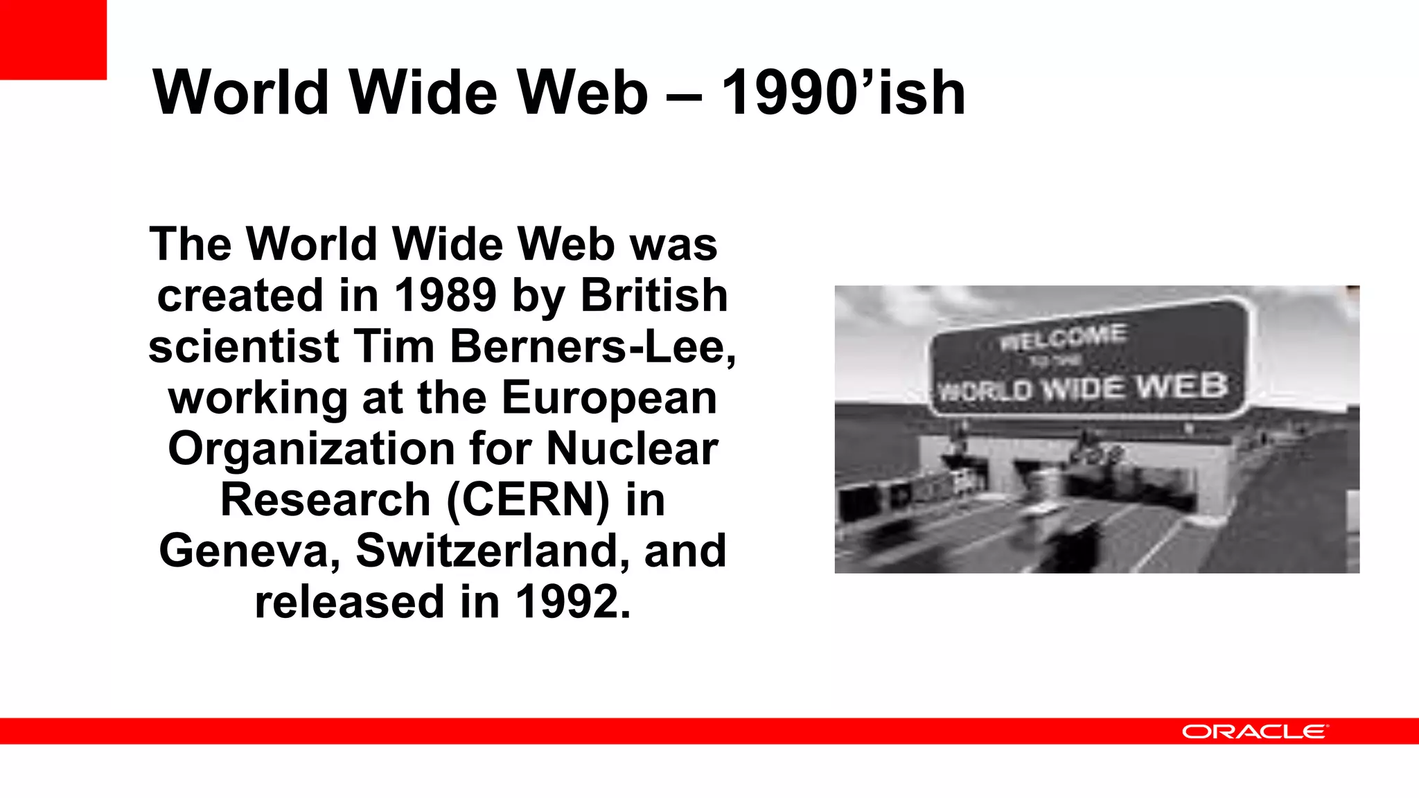 World Wide Web – 1990’ish The World Wide Web was created in 1989 by British scientist Tim Berners-Lee, working at the European Organization for Nuclear Research (CERN) in Geneva, Switzerland, and released in 1992. 