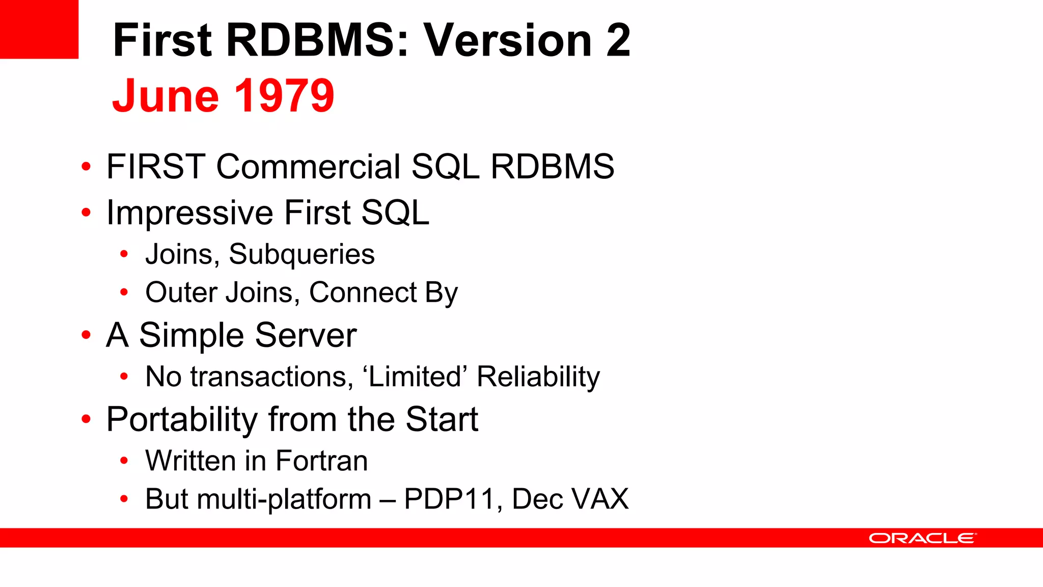 First RDBMS: Version 2 June 1979 • FIRST Commercial SQL RDBMS • Impressive First SQL • Joins, Subqueries • Outer Joins, Connect By • A Simple Server • No transactions, ‘Limited’ Reliability • Portability from the Start • Written in Fortran • But multi-platform – PDP11, Dec VAX 