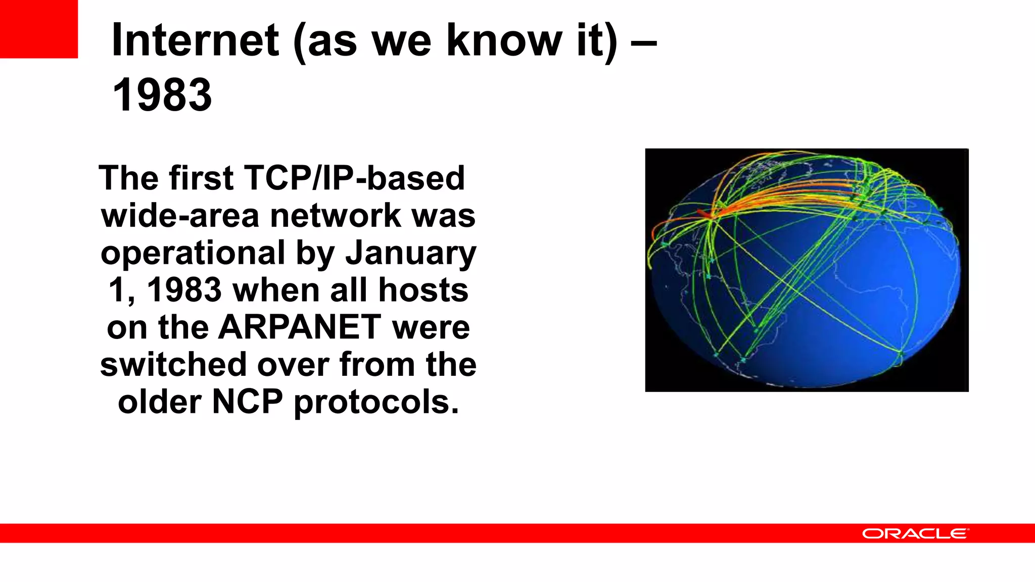 Internet (as we know it) – 1983 The first TCP/IP-based wide-area network was operational by January 1, 1983 when all hosts on the ARPANET were switched over from the older NCP protocols. 