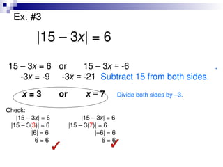 Ex. #3
|15 – 3x| = 6
15 – 3x = 6 or 15 – 3x = -6 .
-3x = -9 -3x = -21 Subtract 15 from both sides.
x = 3 or x = 7 Divide both sides by –3.
Check:
|15 – 3x| = 6 |15 – 3x| = 6
|15 – 3(3)| = 6 |15 – 3(7)| = 6
|6| = 6 |–6| = 6
6 = 6 6 = 6
 