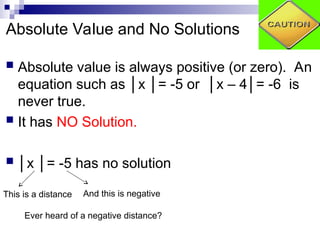 Absolute Value and No Solutions
 Absolute value is always positive (or zero). An
equation such as │x │= -5 or │x – 4│= -6 is
never true.
 It has NO Solution.
 │x │= -5 has no solution
And this is negative
This is a distance
Ever heard of a negative distance?
 