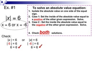 Ex. #1
|x| = 6
x = 6 or x = -6
Check:
|x | = 6 or |x| = 6
| 6 | = 6 | -6 | = 6
6 = 6 6 = 6
To solve an absolute value equation:
1. Isolate the absolute value on one side of the equal
sign.
2. Case 1: Set the inside of the absolute value equal to
a positive of the other given expression. Solve.
3. Case 2 : Set the inside the absolute value equal to
the negative of the other given expression. Solve.
4. Check both solutions.
 
