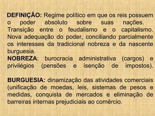 DEFINIÇÃO: Regime político em que os reis possuem
o     poder  absoluto    sobre   suas   nações.
Transição entre o feudalismo e o capitalismo.
Nova adequação do poder, conciliando parcialmente
os interesses da tradicional nobreza e da nascente
burguesia.
NOBREZA: burocracia administrativa (cargos) e
privilégios (pensões e isenção de impostos).

BURGUESIA: dinamização das atividades comerciais
(unificação de moedas, leis, sistemas de pesos e
medidas, conquista de mercados e eliminação de
barreiras internas prejudiciais ao comércio.
 