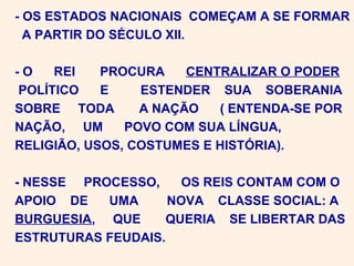 - OS ESTADOS NACIONAIS COMEÇAM A SE FORMAR
  A PARTIR DO SÉCULO XII.

-O   REI    PROCURA    CENTRALIZAR O PODER
POLÍTICO    E    ESTENDER SUA SOBERANIA
SOBRE TODA       A NAÇÃO   ( ENTENDA-SE POR
NAÇÃO, UM      POVO COM SUA LÍNGUA,
RELIGIÃO, USOS, COSTUMES E HISTÓRIA).

- NESSE PROCESSO,     OS REIS CONTAM COM O
APOIO DE   UMA      NOVA CLASSE SOCIAL: A
BURGUESIA, QUE     QUERIA SE LIBERTAR DAS
ESTRUTURAS FEUDAIS.
 