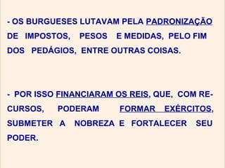 - OS BURGUESES LUTAVAM PELA PADRONIZAÇÃO
DE IMPOSTOS,   PESOS   E MEDIDAS, PELO FIM
DOS PEDÁGIOS, ENTRE OUTRAS COISAS.




- POR ISSO FINANCIARAM OS REIS, QUE, COM RE-
CURSOS,   PODERAM       FORMAR   EXÉRCITOS,
SUBMETER A     NOBREZA E FORTALECER     SEU
PODER.
 