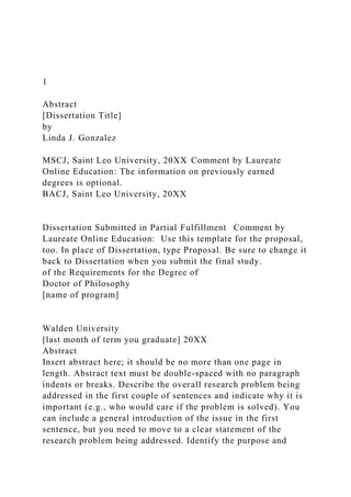 1
Abstract
[Dissertation Title]
by
Linda J. Gonzalez
MSCJ, Saint Leo University, 20XX Comment by Laureate
Online Education: The information on previously earned
degrees is optional.
BACJ, Saint Leo University, 20XX
Dissertation Submitted in Partial Fulfillment Comment by
Laureate Online Education: Use this template for the proposal,
too. In place of Dissertation, type Proposal. Be sure to change it
back to Dissertation when you submit the final study.
of the Requirements for the Degree of
Doctor of Philosophy
[name of program]
Walden University
[last month of term you graduate] 20XX
Abstract
Insert abstract here; it should be no more than one page in
length. Abstract text must be double-spaced with no paragraph
indents or breaks. Describe the overall research problem being
addressed in the first couple of sentences and indicate why it is
important (e.g., who would care if the problem is solved). You
can include a general introduction of the issue in the first
sentence, but you need to move to a clear statement of the
research problem being addressed. Identify the purpose and
 