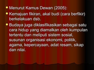 Menurut Kamus Dewan (2005):Menurut Kamus Dewan (2005):
Kemajuan fikiran, akal budi (cara berfikir)Kemajuan fikiran, akal budi (cara berfikir)
berkelakuan dsb.berkelakuan dsb.
Budaya juga diklasifikasikan sebagai satuBudaya juga diklasifikasikan sebagai satu
cara hidup yang diamalkan oleh kumpulancara hidup yang diamalkan oleh kumpulan
tertentu dan meliputi sistem sosial,tertentu dan meliputi sistem sosial,
susunan organisasi ekonomi, politik,susunan organisasi ekonomi, politik,
agama, kepercayaan, adat resam, sikapagama, kepercayaan, adat resam, sikap
dan nilai.dan nilai.
 