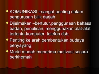 KOMUNIKASI =sangat penting dalamKOMUNIKASI =sangat penting dalam
pengurusan bilik darjahpengurusan bilik darjah
Dijelmakan –bertutur,penggunaan bahasaDijelmakan –bertutur,penggunaan bahasa
badan, penulisan, menggunakan alat-alatbadan, penulisan, menggunakan alat-alat
tertentu-komputer, telefon dsb.tertentu-komputer, telefon dsb.
Penting ke arah pembentukan budayaPenting ke arah pembentukan budaya
penyayangpenyayang
Murid mudah menerima motivasi secaraMurid mudah menerima motivasi secara
berkhemahberkhemah
 