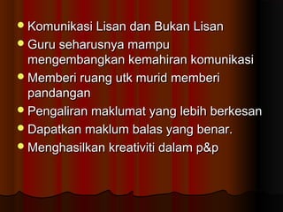 Komunikasi Lisan dan Bukan LisanKomunikasi Lisan dan Bukan Lisan
Guru seharusnya mampuGuru seharusnya mampu
mengembangkan kemahiran komunikasimengembangkan kemahiran komunikasi
Memberi ruang utk murid memberiMemberi ruang utk murid memberi
pandanganpandangan
Pengaliran maklumat yang lebih berkesanPengaliran maklumat yang lebih berkesan
Dapatkan maklum balas yang benar.Dapatkan maklum balas yang benar.
Menghasilkan kreativiti dalam p&pMenghasilkan kreativiti dalam p&p
 