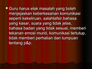 Guru harus elak masalah yang bolehGuru harus elak masalah yang boleh
menjejaskan keberkesanan komunikasimenjejaskan keberkesanan komunikasi
seperti kekeliruan, salahtafsir,bahasaseperti kekeliruan, salahtafsir,bahasa
yang kasar, suara yang tidak jelas,yang kasar, suara yang tidak jelas,
bahasa badan yang tidak sesuai, memberibahasa badan yang tidak sesuai, memberi
tekanan emosi murid, komunikasi tertutup,tekanan emosi murid, komunikasi tertutup,
tidak memberi perhatian dan tumpuantidak memberi perhatian dan tumpuan
tentang p&p.tentang p&p.
 